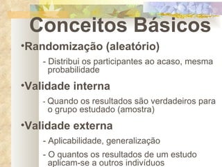 Conceitos Básicos Randomização (aleatório) - Distribui os participantes ao acaso, mesma    probabilidade Validade interna -  Quando os resultados são verdadeiros para    o grupo estudado (amostra) Validade externa - Aplicabilidade, generalização - O quantos os resultados de um estudo    aplicam-se a outros indivíduos 