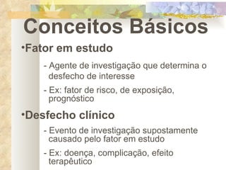 Conceitos Básicos Fator em estudo - Agente de investigação que determina o    desfecho de interesse - Ex: fator de risco, de exposição,        prognóstico Desfecho clínico - Evento de investigação supostamente      causado pelo fator em estudo - Ex: doença, complicação, efeito        terapêutico 