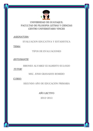 UNIVERSIDAD DE GUAYAQUIL
        FACULTAD DE FILOSOFIA LETRAS Y CIENCIAS
             CENTRO UNIVERSITARIO VINCES


ASIGNATURA:

         EVALUACION EDUCATIVA Y ESTADISTICA

TEMA:

                TIPOS DE EVALUACIONES


ESTUDIANTE:

         BRIONES ALVAREZ GUALBERTO EULOGIO
TUTOR:

             MSC. JONH GRANADOS ROMERO

CURSO:

         SEGUNDO AÑO DE EDUCACIÓN PRIMARIA



                     AÑO LECTIVO

                      2012-2013
 