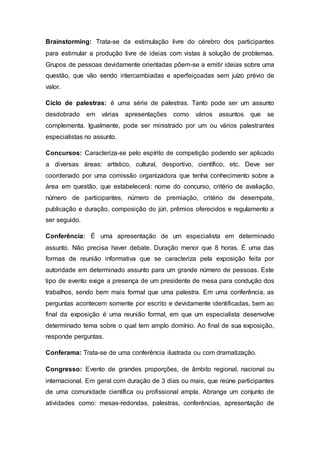 Brainstorming: Trata-se da estimulação livre do cérebro dos participantes
para estimular a produção livre de ideias com vistas à solução de problemas.
Grupos de pessoas devidamente orientadas põem-se a emitir ideias sobre uma
questão, que vão sendo intercambiadas e aperfeiçoadas sem juízo prévio de
valor.
Ciclo de palestras: é uma série de palestras. Tanto pode ser um assunto
desdobrado em várias apresentações como vários assuntos que se
complementa. Igualmente, pode ser ministrado por um ou vários palestrantes
especialistas no assunto.
Concursos: Caracteriza-se pelo espírito de competição podendo ser aplicado
a diversas áreas: artístico, cultural, desportivo, científico, etc. Deve ser
coordenado por uma comissão organizadora que tenha conhecimento sobre a
área em questão, que estabelecerá: nome do concurso, critério de avaliação,
número de participantes, número de premiação, critério de desempate,
publicação e duração, composição do júri, prêmios oferecidos e regulamento a
ser seguido.
Conferência: É uma apresentação de um especialista em determinado
assunto. Não precisa haver debate. Duração menor que 8 horas. É uma das
formas de reunião informativa que se caracteriza pela exposição feita por
autoridade em determinado assunto para um grande número de pessoas. Este
tipo de evento exige a presença de um presidente de mesa para condução dos
trabalhos, sendo bem mais formal que uma palestra. Em uma conferência, as
perguntas acontecem somente por escrito e devidamente identificadas, bem ao
final da exposição é uma reunião formal, em que um especialista desenvolve
determinado tema sobre o qual tem amplo domínio. Ao final de sua exposição,
responde perguntas.
Conferama: Trata-se de uma conferência ilustrada ou com dramatização.
Congresso: Evento de grandes proporções, de âmbito regional, nacional ou
internacional. Em geral com duração de 3 dias ou mais, que reúne participantes
de uma comunidade científica ou profissional ampla. Abrange um conjunto de
atividades como: mesas-redondas, palestras, conferências, apresentação de
 