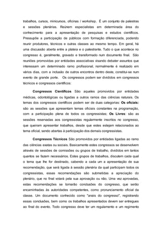 trabalhos, cursos, minicursos, oficinas / workshop. É um conjunto de palestras
e sessões plenárias. Reúnem especialistas em determinada área do
conhecimento para a apresentação de pesquisas e estudos científicos.
Pressupõe a participação de públicos com formação diferenciada, podendo
reunir produtores, técnicos e outras classes ao mesmo tempo. Em geral, há
uma discussão aberta entre a plateia e o palestrante. Tudo o que acontece no
congresso é, geralmente, gravado e transformado num documento final. São
reuniões promovidas por entidades associativas visando debater assuntos que
interessam um determinado ramo profissional, normalmente é realizado em
vários dias, com a inclusão de outros encontros dentro deste, constitui-se num
evento de grande porte. Os congressos podem ser divididos em congressos
técnicos e congressos científicos:
Congressos Científicos São aqueles promovidos por entidades
médicas, odontológicas ou ligadas a outros ramos das ciências naturais. Os
temas dos congressos científicos podem ser de duas categorias: Os oficiais:
são as sessões que apresentam temas oficiais constantes na programação,
com a participação plena de todos os congressistas; Os Livres: são as
sessões reservadas aos congressistas regularmente inscritos no congresso,
que queiram apresentar trabalhos, desde que estes estejam relacionados ao
tema oficial, sendo abertas à participação dos demais congressistas.
Congressos Técnicos São promovidos por entidades ligadas ao ramo
das ciências exatas ou sociais. Basicamente estes congressos se desenvolvem
através de sessões de comissões ou grupos de trabalho, divididos em tantos
quantos se fazem necessários. Estes grupos de trabalhos, discutem cada qual
o tema que lhe for destinado, cabendo a cada um a apresentação de sua
recomendação, que será ligada à sessão plenária da qual participam todos os
congressistas, essas recomendações são submetidas a apreciação do
plenário, que no final votará pela sua aprovação ou não. Uma vez aprovadas,
estas recomendações se tornarão conclusões do congresso, que serão
encaminhadas às autoridades competentes, como pronunciamento oficial da
classe. Um documento conhecido como "anais do congresso", registrando
essas conclusões, bem como os trabalhos apresentados devem ser entregues
ao final do evento. Todo congresso deve ter um regulamento e um regimento
 