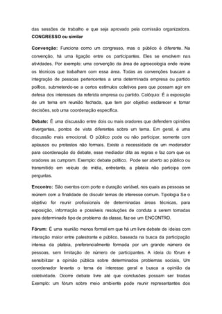 das sessões de trabalho e que seja aprovado pela comissão organizadora.
CONGRESSO ou similar
Convenção: Funciona como um congresso, mas o público é diferente. Na
convenção, há uma ligação entre os participantes. Eles se envolvem nas
atividades. Por exemplo: uma convenção da área de agroecologia onde reúne
os técnicos que trabalham com essa área. Todas as convenções buscam a
integração de pessoas pertencentes a uma determinada empresa ou partido
político, submetendo-se a certos estímulos coletivos para que possam agir em
defesa dos interesses da referida empresa ou partido. Colóquio: É a exposição
de um tema em reunião fechada, que tem por objetivo esclarecer e tomar
decisões, sob uma coordenação específica.
Debate: É uma discussão entre dois ou mais oradores que defendem opiniões
divergentes, pontos de vista diferentes sobre um tema. Em geral, é uma
discussão mais emocional. O público pode ou não participar, somente com
aplausos ou protestos não formais. Existe a necessidade de um moderador
para coordenação do debate, esse mediador dita as regras e faz com que os
oradores as cumpram. Exemplo: debate político. Pode ser aberto ao público ou
transmitido em veículo de mídia, entretanto, a plateia não participa com
perguntas.
Encontro: São eventos com porte e duração variável, nos quais as pessoas se
reúnem com a finalidade de discutir temas de interesse comum. Tipologia Se o
objetivo for reunir profissionais de determinadas áreas técnicas, para
exposição, informação e possíveis resoluções de conduta a serem tomadas
para determinado tipo de problema da classe, faz-se um ENCONTRO.
Fórum: É uma reunião menos formal em que há um livre debate de ideias com
interação maior entre palestrante e público, baseada na busca da participação
intensa da plateia, preferencialmente formada por um grande número de
pessoas, sem limitação de número de participantes. A ideia do fórum é
sensibilizar a opinião pública sobre determinados problemas sociais, Um
coordenador levanta o tema de interesse geral e busca a opinião da
coletividade. Ocorre debate livre até que conclusões possam ser tiradas
Exemplo: um fórum sobre meio ambiente pode reunir representantes dos
 