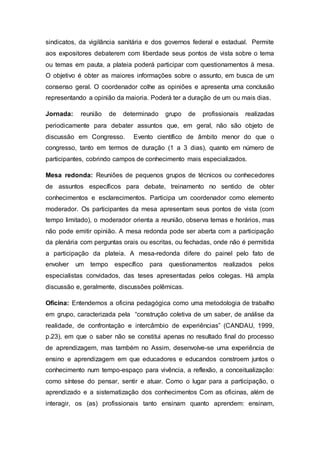 sindicatos, da vigilância sanitária e dos governos federal e estadual. Permite
aos expositores debaterem com liberdade seus pontos de vista sobre o tema
ou temas em pauta, a plateia poderá participar com questionamentos à mesa.
O objetivo é obter as maiores informações sobre o assunto, em busca de um
consenso geral. O coordenador colhe as opiniões e apresenta uma conclusão
representando a opinião da maioria. Poderá ter a duração de um ou mais dias.
Jornada: reunião de determinado grupo de profissionais realizadas
periodicamente para debater assuntos que, em geral, não são objeto de
discussão em Congresso. Evento científico de âmbito menor do que o
congresso, tanto em termos de duração (1 a 3 dias), quanto em número de
participantes, cobrindo campos de conhecimento mais especializados.
Mesa redonda: Reuniões de pequenos grupos de técnicos ou conhecedores
de assuntos específicos para debate, treinamento no sentido de obter
conhecimentos e esclarecimentos. Participa um coordenador como elemento
moderador. Os participantes da mesa apresentam seus pontos de vista (com
tempo limitado), o moderador orienta a reunião, observa temas e horários, mas
não pode emitir opinião. A mesa redonda pode ser aberta com a participação
da plenária com perguntas orais ou escritas, ou fechadas, onde não é permitida
a participação da plateia. A mesa-redonda difere do painel pelo fato de
envolver um tempo específico para questionamentos realizados pelos
especialistas convidados, das teses apresentadas pelos colegas. Há ampla
discussão e, geralmente, discussões polêmicas.
Oficina: Entendemos a oficina pedagógica como uma metodologia de trabalho
em grupo, caracterizada pela “construção coletiva de um saber, de análise da
realidade, de confrontação e intercâmbio de experiências” (CANDAU, 1999,
p.23), em que o saber não se constitui apenas no resultado final do processo
de aprendizagem, mas também no Assim, desenvolve-se uma experiência de
ensino e aprendizagem em que educadores e educandos constroem juntos o
conhecimento num tempo-espaço para vivência, a reflexão, a conceitualização:
como síntese do pensar, sentir e atuar. Como o lugar para a participação, o
aprendizado e a sistematização dos conhecimentos Com as oficinas, além de
interagir, os (as) profissionais tanto ensinam quanto aprendem: ensinam,
 