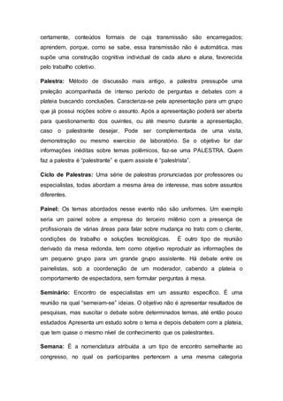 certamente, conteúdos formais de cuja transmissão são encarregados;
aprendem, porque, como se sabe, essa transmissão não é automática, mas
supõe uma construção cognitiva individual de cada aluno e aluna, favorecida
pelo trabalho coletivo.
Palestra: Método de discussão mais antigo, a palestra pressupõe uma
preleção acompanhada de intenso período de perguntas e debates com a
plateia buscando conclusões. Caracteriza-se pela apresentação para um grupo
que já possui noções sobre o assunto. Após a apresentação poderá ser aberta
para questionamento dos ouvintes, ou até mesmo durante a apresentação,
caso o palestrante desejar. Pode ser complementada de uma visita,
demonstração ou mesmo exercício de laboratório. Se o objetivo for dar
informações inéditas sobre temas polêmicos, faz-se uma PALESTRA. Quem
faz a palestra é “palestrante” e quem assiste é “palestrista”.
Ciclo de Palestras: Uma série de palestras pronunciadas por professores ou
especialistas, todas abordam a mesma área de interesse, mas sobre assuntos
diferentes.
Painel: Os temas abordados nesse evento não são uniformes. Um exemplo
seria um painel sobre a empresa do terceiro milênio com a presença de
profissionais de várias áreas para falar sobre mudança no trato com o cliente,
condições de trabalho e soluções tecnológicas. É outro tipo de reunião
derivado da mesa redonda, tem como objetivo reproduzir as informações de
um pequeno grupo para um grande grupo assistente. Há debate entre os
painelistas, sob a coordenação de um moderador, cabendo a plateia o
comportamento de espectadora, sem formular perguntas à mesa.
Seminário: Encontro de especialistas em um assunto específico. É uma
reunião na qual “semeiam-se” ideias. O objetivo não é apresentar resultados de
pesquisas, mas suscitar o debate sobre determinados temas, até então pouco
estudados Apresenta um estudo sobre o tema e depois debatem com a plateia,
que tem quase o mesmo nível de conhecimento que os palestrantes.
Semana: É a nomenclatura atribuída a um tipo de encontro semelhante ao
congresso, no qual os participantes pertencem a uma mesma categoria
 