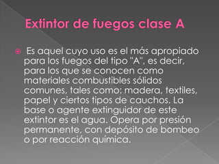    Es aquel cuyo uso es el más apropiado
    para los fuegos del tipo "A", es decir,
    para los que se conocen como
    materiales combustibles sólidos
    comunes, tales como: madera, textiles,
    papel y ciertos tipos de cauchos. La
    base o agente extinguidor de este
    extintor es el agua. Opera por presión
    permanente, con depósito de bombeo
    o por reacción química.
 