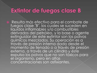     Resulta más efectivo para el combate de
    fuegos clase "B", los cuales se suceden en
    líquidos inflamables y/o combustibles
    derivados del petróleo, y la base o agente
    extinguidor de este extintor son los polvos
    químicos mezclados. Su operación es a
    través de presión interna dado desde el
    momento de llenado o a través de presión
    externa, a través de un cilindro y éste
    expulsa los polvos que no son tóxicos para
    el organismo, pero en altas
    concentraciones son asfixiantes.
 