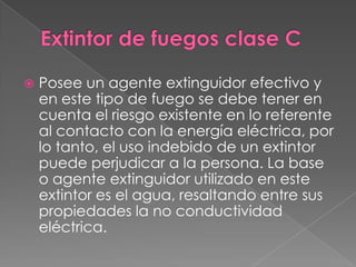    Posee un agente extinguidor efectivo y
    en este tipo de fuego se debe tener en
    cuenta el riesgo existente en lo referente
    al contacto con la energía eléctrica, por
    lo tanto, el uso indebido de un extintor
    puede perjudicar a la persona. La base
    o agente extinguidor utilizado en este
    extintor es el agua, resaltando entre sus
    propiedades la no conductividad
    eléctrica.
 