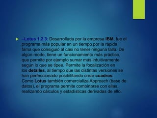  –Lotus 1.2.3: Desarrollada por la empresa IBM, fue el
programa más popular en un tiempo por la rápida
fama que consiguió al casi no tener ninguna falla. De
algún modo, tiene un funcionamiento más práctico,
que permite por ejemplo sumar más intuitivamente
según lo que se tipee. Permite la focalización en
los detalles, al tiempo que las distintas versiones se
han perfeccionado posibilitando crear cuadros.
Como Lotus también comercializa Approach (base de
datos), el programa permite combinarse con ellas,
realizando cálculos y estadísticas derivadas de ello.
 