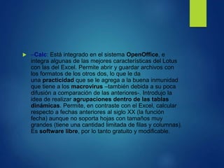  –Calc: Está integrado en el sistema OpenOffice, e
integra algunas de las mejores características del Lotus
con las del Excel. Permite abrir y guardar archivos con
los formatos de los otros dos, lo que le da
una practicidad que se le agrega a la buena inmunidad
que tiene a los macrovirus –también debida a su poca
difusión a comparación de las anteriores-. Introdujo la
idea de realizar agrupaciones dentro de las tablas
dinámicas. Permite, en contraste con el Excel, calcular
respecto a fechas anteriores al siglo XX (la función
fecha) aunque no soporta hojas con tamaños muy
grandes (tiene una cantidad limitada de filas y columnas).
Es software libre, por lo tanto gratuito y modificable.
 