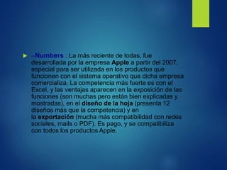  –Numbers : La más reciente de todas, fue
desarrollada por la empresa Apple a partir del 2007,
especial para ser utilizada en los productos que
funcionen con el sistema operativo que dicha empresa
comercializa. La competencia más fuerte es con el
Excel, y las ventajas aparecen en la exposición de las
funciones (son muchas pero están bien explicadas y
mostradas), en el diseño de la hoja (presenta 12
diseños más que la competencia) y en
la exportación (mucha más compatibilidad con redes
sociales, mails o PDF). Es pago, y se compatibiliza
con todos los productos Apple.
 
