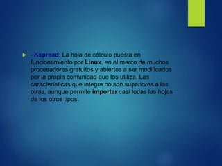  –Kspread: La hoja de cálculo puesta en
funcionamiento por Linux, en el marco de muchos
procesadores gratuitos y abiertos a ser modificados
por la propia comunidad que los utiliza. Las
características que integra no son superiores a las
otras, aunque permite importar casi todas las hojas
de los otros tipos.
 