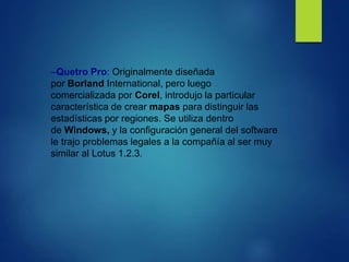 –Quetro Pro: Originalmente diseñada
por Borland International, pero luego
comercializada por Corel, introdujo la particular
característica de crear mapas para distinguir las
estadísticas por regiones. Se utiliza dentro
de Windows, y la configuración general del software
le trajo problemas legales a la compañía al ser muy
similar al Lotus 1.2.3.
 