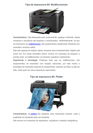 Tipo de impressora #4: Multifuncionais
Características: São adequadas para, praticamente, qualquer ambiente, desde
empresas e escritórios até hospitais e universidades. Indiferentemente do tipo
da impressora, as multifuncionais são equipamentos amplamente difundidos por
possuírem recursos extras.
Elas são capazes de realizar cópias, escanear para armazenamento digital e até
enviar fax. Por essas atividades serem comuns em empresas de pequeno a
grande porte, as multifuncionais se tornaram populares rapidamente.
Suprimento e tecnologia: Podemos dizer que as multifuncionais são
equipamentos de impressão com funções adicionais, por este motivo a
tecnologia de impressão depende do equipamento, podendo ser laser ou jato de
tinta. Cada qual com seus respectivos suprimentos.
Tipo de impressora #5: Plotter
Características: As plotters são utilizadas para impressões maiores, onde a
qualidade da impressão deve ser excelente.
São comuns em empresas de engenharia, arquitetura e estúdios fotográficos.
 