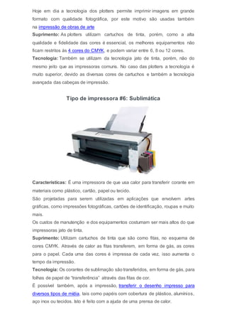 Hoje em dia a tecnologia dos plotters permite imprimir imagens em grande
formato com qualidade fotográfica, por este motivo são usadas também
na impressão de obras de arte
Suprimento: As plotters utilizam cartuchos de tinta, porém, como a alta
qualidade e fidelidade das cores é essencial, os melhores equipamentos não
ficam restritos às 4 cores do CMYK, e podem variar entre 6, 8 ou 12 cores.
Tecnologia: Também se utilizam da tecnologia jato de tinta, porém, não do
mesmo jeito que as impressoras comuns. No caso das plotters a tecnologia é
muito superior, devido as diversas cores de cartuchos e também a tecnologia
avançada das cabeças de impressão.
Tipo de impressora #6: Sublimática
Características: É uma impressora de que usa calor para transferir corante em
materiais como plástico, cartão, papel ou tecido.
São projetadas para serem utilizadas em aplicações que envolvem artes
gráficas, como impressões fotográficas, cartões de identificação, roupas e muito
mais.
Os custos de manutenção e dos equipamentos costumam ser mais altos do que
impressoras jato de tinta.
Suprimento: Utilizam cartuchos de tinta que são como fitas, no esquema de
cores CMYK. Através de calor as fitas transferem, em forma de gás, as cores
para o papel. Cada uma das cores é impressa de cada vez, isso aumenta o
tempo da impressão.
Tecnologia: Os corantes de sublimação são transferidos, em forma de gás, para
folhas de papel de “transferência” através das fitas de cor.
É possível também, após a impressão, transferir o desenho impresso para
diversos tipos de mídia, tais como papéis com cobertura de plástico, alumínios,
aço inox ou tecidos. Isto é feito com a ajuda de uma prensa de calor.
 
