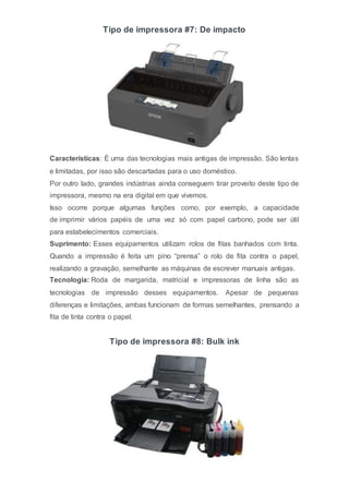 Tipo de impressora #7: De impacto
Características: É uma das tecnologias mais antigas de impressão. São lentas
e limitadas, por isso são descartadas para o uso doméstico.
Por outro lado, grandes indústrias ainda conseguem tirar proveito deste tipo de
impressora, mesmo na era digital em que vivemos.
Isso ocorre porque algumas funções como, por exemplo, a capacidade
de imprimir vários papéis de uma vez só com papel carbono, pode ser útil
para estabelecimentos comerciais.
Suprimento: Esses equipamentos utilizam rolos de fitas banhados com tinta.
Quando a impressão é feita um pino “prensa” o rolo de fita contra o papel,
realizando a gravação, semelhante as máquinas de escrever manuais antigas.
Tecnologia: Roda de margarida, matricial e impressoras de linha são as
tecnologias de impressão desses equipamentos. Apesar de pequenas
diferenças e limitações, ambas funcionam de formas semelhantes, prensando a
fita de tinta contra o papel.
Tipo de impressora #8: Bulk ink
 