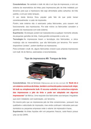 Características: Na verdade o bulk ink não é um tipo de impressora, e sim um
sistema de reservatórios de tintas para impressoras jato de tinta instalado por
terceiros para que a impressora não seja alimentada pelos cartuchos de tinta
padrão, e sim por estes tanques.
O uso desta técnica ficou popular pelo fato de que pode baixar
consideravelmente o custo de impressão.
Porém, este sistema não é autorizado pelos fabricantes, pois causam mal
funcionamento das impressoras. Por este motivo os fabricantes cancelam a
garantia de impressoras com este sistema.
Suprimento: Os tanques podem ser reabastecidos a qualquer momento através
de pequenas garrafas de tinta. Cada garrafa corresponde a uma cor.
Tecnologia: As impressoras levam a tecnologia dos fabricantes, a única
mudança são os reservatórios, que são fabricados por terceiros. Por serem
dispositivos “piratas”, podem danificar as impressoras.
Para combater o bulk ink, alguns fabricantes criaram suas próprias impressoras
com bulk ink de fábrica, autorizadas e recomendadas.
Tipo de impressora #9: Tanque de tinta
Características: São as famosas impressoras jato de tinta com bulk ink “Bulk ink é
um sistema contínuo de tintas, também conhecido pelos nomes bulk inkjet,
kit bulk ou simplesmente bulk. O recurso substitui os cartuchos originais
das impressoras a jato de tinta e pode ser adaptado em algumas
impressoras“ de fábrica. Uma resposta dos fabricantes aos tanques irregulares
que eram instalados sem autorização, por terceiros.
Do mesmo jeito que as impressoras jato de tinta convencionais, possuem boa
qualidade e velocidade de impressão, mas ainda continuam indicadas para uso
doméstico ou pequenas empresas onde o volume de impressão é baixo.
Suprimento: As tintas liquidas vêm em pequenos frascos, cada frasco possui
uma cor do CMYK.
 