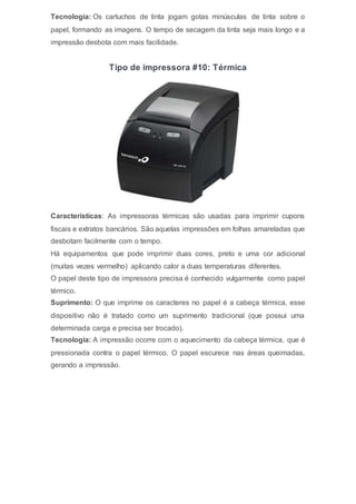 Tecnologia: Os cartuchos de tinta jogam gotas minúsculas de tinta sobre o
papel, formando as imagens. O tempo de secagem da tinta seja mais longo e a
impressão desbota com mais facilidade.
Tipo de impressora #10: Térmica
Características: As impressoras térmicas são usadas para imprimir cupons
fiscais e extratos bancários. São aquelas impressões em folhas amareladas que
desbotam facilmente com o tempo.
Há equipamentos que pode imprimir duas cores, preto e uma cor adicional
(muitas vezes vermelho) aplicando calor a duas temperaturas diferentes.
O papel deste tipo de impressora precisa é conhecido vulgarmente como papel
térmico.
Suprimento: O que imprime os caracteres no papel é a cabeça térmica, esse
dispositivo não é tratado como um suprimento tradicional (que possui uma
determinada carga e precisa ser trocado).
Tecnologia: A impressão ocorre com o aquecimento da cabeça térmica, que é
pressionada contra o papel térmico. O papel escurece nas áreas queimadas,
gerando a impressão.
 