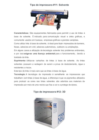 Tipo de impressora #11: Solvente
Características: São equipamentos fabricados para permitir o uso de tintas à
base de solvente. É indicado para comunicação visual e artes gráficas, e
comumente usados em bureaux, empresas gráficas e grandes varejistas.
Como utiliza tinta à base de solvente, é ideal para fazer impressões de banners,
faixas, adesivos em vinil, adesivos automotivos, outdoors ou ampliações.
Em alguns casos a utilização de tecnologia solvente traz problemas ambientais,
e por isso exige-se uma licença ambiental para o funcionamento, devido a
toxidade da tinta.
Suprimento: Utiliza-se cartuchos de tintas à base de solvente. As tintas
solventes possuem a vantagem de serem a prova de desbotamento, água e
resistentes a riscos.
Este tipo de tinta é mais caro que as tintas à base de água.
Tecnologia: A tecnologia de impressão é semelhante as impressoras que
trabalham com tintas à base de água, a diferença é que os pigmentos utilizados
para produzir as cores nas tintas solventes são aderidos aos materiais da
impressão por meio de uma resina que fixa a cor e a protege de danos.
Tipo de impressora #12: 3D
 