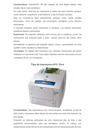 Características: Impressoras 3D são capazes de criar desde objetos mais
simples até os mais complexos.
Por este motivo, esse tipo de impressora é usado nos mais diversos campos,
como medicina, engenharia, automobilismo e até em forças armadas.
Hoje em dia pode-se fazer praticamente qualquer coisa, desde simples
ferramentas, como um martelo, até construções complexas como veículos
automotivos.
O mercado brasileiro aderiu fortemente à novidade, e já existem fabricantes
brasileiras dessas impressoras.
Suprimento: Os materiais utilizados mais comuns são os plásticos, porém, há
impressoras que possuem fusão a laser, nessas usam-se até metais como
insumo.
Normalmente os plásticos são bastante rígidos e leves, apresentando um bom
equilíbrio entre resistência e flexibilidade.
Tecnologia: Os objetos são impressos com camadas sobrepostas até serem
moldados em sua forma final. Todo objeto impresso deve ter sido criado com um
modelador 3D em um computador.
Tipo de impressora #13: Cera
Características: São impressoras com o funcionamento semelhante às jato de
tinta, porém, o processo utiliza blocos de cera sólidos ao invés dos cartuchos de
tinta líquida.
Possuem as mesmas aplicações de uma impressora jato de tinta e são
igualmente recomendadas para uso doméstico, porém, os valores dos
equipamentos ainda são caros em comparação com as impressoras jato de tinta.
 