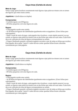 Caça-rimas (Cartela do aluno)
Meta do Jogo:
Vence o jogo quem localizar corretamente mais figuras cujas palavras rimam com os nomes
das figuras que estão numa cartela.
Jogadores: 4 (indivíduos ou duplas)
Componentes:
- 4 cartelas iguais com 20 figuras;
- 20 fichas pequenas com uma figura em cada.
Regras:
- Cada jogador recebe uma cartela.
- As 20 fichas de figuras são distribuídas igualmente entre os jogadores. (Cinco fichas para
cada jogador).
- Dado o sinal de início do jogo, cada jogador deve localizar, o mais rápido possível, na sua
cartela, as figuras cujas palavras rimam com as das fichas que estão em suas mãos. Cada ficha
deve ser colocada em cima da figura correspondente na cartela.
- O jogo é finalizado quando o primeiro jogador encontra o par de todas as fichas que recebeu.
Esse jogador deve gritar “parou”e todos devem contar quantas fichas foram colocadas
corretamente por cada jogador.
Caça-rimas (Cartela do aluno)
Meta do Jogo:
Vence o jogo quem localizar corretamente mais figuras cujas palavras rimam com os nomes
das figuras que estão numa cartela.
Jogadores: 4 (indivíduos ou duplas)
Componentes:
- 4 cartelas iguais com 20 figuras;
- 20 fichas pequenas com uma figura em cada.
Regras:
- Cada jogador recebe uma cartela.
- As 20 fichas de figuras são distribuídas igualmente entre os jogadores. (Cinco fichas para
cada jogador).
- Dado o sinal de início do jogo, cada jogador deve localizar, o mais rápido possível, na sua
cartela, as figuras cujas palavras rimam com as das fichas que estão em suas mãos. Cada ficha
deve ser colocada em cima da figura correspondente na cartela.
- O jogo é finalizado quando o primeiro jogador encontra o par de todas as fichas que recebeu.
Esse jogador deve gritar “parou”e todos devem contar quantas fichas foram colocadas
corretamente por cada jogador.
 