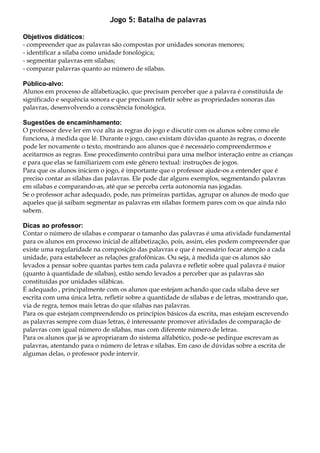 Jogo 5: Batalha de palavras
Objetivos didáticos:
- compreender que as palavras são compostas por unidades sonoras menores;
- identificar a sílaba como unidade fonológica;
- segmentar palavras em sílabas;
- comparar palavras quanto ao número de sílabas.
Público-alvo:
Alunos em processo de alfabetização, que precisam perceber que a palavra é constituída de
significado e sequência sonora e que precisam refletir sobre as propriedades sonoras das
palavras, desenvolvendo a consciência fonológica.
Sugestões de encaminhamento:
O professor deve ler em voz alta as regras do jogo e discutir com os alunos sobre como ele
funciona, à medida que lê. Durante o jogo, caso existam dúvidas quanto às regras, o docente
pode ler novamente o texto, mostrando aos alunos que é necessário compreendermos e
aceitarmos as regras. Esse procedimento contribui para uma melhor interação entre as crianças
e para que elas se familiarizem com este gênero textual: instruções de jogos.
Para que os alunos iniciem o jogo, é importante que o professor ajude-os a entender que é
preciso contar as sílabas das palavras. Ele pode dar alguns exemplos, segmentando palavras
em sílabas e comparando-as, até que se perceba certa autonomia nas jogadas.
Se o professor achar adequado, pode, nas primeiras partidas, agrupar os alunos de modo que
aqueles que já saibam segmentar as palavras em sílabas formem pares com os que ainda não
sabem.
Dicas ao professor:
Contar o número de sílabas e comparar o tamanho das palavras é uma atividade fundamental
para os alunos em processo inicial de alfabetização, pois, assim, eles podem compreender que
existe uma regularidade na composição das palavras e que é necessário focar atenção a cada
unidade, para estabelecer as relações grafofônicas. Ou seja, à medida que os alunos são
levados a pensar sobre quantas partes tem cada palavra e refletir sobre qual palavra é maior
(quanto à quantidade de sílabas), estão sendo levados a perceber que as palavras são
constituídas por unidades silábicas.
É adequado , principalmente com os alunos que estejam achando que cada sílaba deve ser
escrita com uma única letra, refletir sobre a quantidade de sílabas e de letras, mostrando que,
via de regra, temos mais letras do que sílabas nas palavras.
Para os que estejam compreendendo os princípios básicos da escrita, mas estejam escrevendo
as palavras sempre com duas letras, é interessante promover atividades de comparação de
palavras com igual número de sílabas, mas com diferente número de letras.
Para os alunos que já se apropriaram do sistema alfabético, pode-se pedirque escrevam as
palavras, atentando para o número de letras e sílabas. Em caso de dúvidas sobre a escrita de
algumas delas, o professor pode intervir.
 