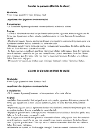 Batalha de palavras (Cartela do aluno)
Finalidade:
Vence o jogo quem tiver mais fichas ao final
Jogadores: dois jogadores ou duas duplas.
Componentes:
- 30 fichas com figuras cujos nomes variam quanto ao número de sílabas.
Regras:
- As fichas devem ser distribuídas igualmente entre os dois jogadores. Estes as organizam de
forma que fiquem com as faces viradas para baixo, uma em cima da outra, formando um
monte.
- O primeiro jogador desvira a primeira ficha de seu montinho ao mesmo tempo em que o seu
adversário também desvira uma ficha do montinho dele.
- O jogador que desvirar a ficha cuja palavra contiver maior quantidade de sílabas ganha a sua
ficha e a ficha desvirada por seuadversário.
- Se duas palavras coincidirem quanto ao número de sílabas, cada jogador deve desvirar mais
uma ficha do seu montinho até que haja uma diferença quanto ao número de sílabas. Nesse
caso, o jogador que desvirar a ficha cuja palavra tiver maior número de sílabas leva todas as
fichas desviradas na jogada.
- O vencedor será quem, ao final do jogo, conseguir ficar com o maior número de fichas.
Batalha de palavras (Cartela do aluno)
Finalidade:
Vence o jogo quem tiver mais fichas ao final
Jogadores: dois jogadores ou duas duplas.
Componentes:
- 30 fichas com figuras cujos nomes variam quanto ao número de sílabas.
Regras:
- As fichas devem ser distribuídas igualmente entre os dois jogadores. Estes as organizam de
forma que fiquem com as faces viradas para baixo, uma em cima da outra, formando um
monte.
- O primeiro jogador desvira a primeira ficha de seu montinho ao mesmo tempo em que o seu
adversário também desvira uma ficha do montinho dele.
- O jogador que desvirar a ficha cuja palavra contiver maior quantidade de sílabas ganha a sua
ficha e a ficha desvirada por seuadversário.
- Se duas palavras coincidirem quanto ao número de sílabas, cada jogador deve desvirar mais
uma ficha do seu montinho até que haja uma diferença quanto ao número de sílabas. Nesse
caso, o jogador que desvirar a ficha cuja palavra tiver maior número de sílabas leva todas as
fichas desviradas na jogada.
- O vencedor será quem, ao final do jogo, conseguir ficar com o maior número de fichas.
 