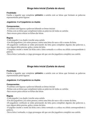 Bingo letra inicial (Cartela do aluno)
Finalidade:
Ganha o jogador que completar primeiro a cartela com as letras que formam as palavras
representadas pelas figuras.
Jogadores: 4 a 9 jogadores ou duplas
Componentes:
-9 cartelas com figuras e palavras faltando as letras iniciais
-Fichas com as letras que completam todas as palavras de todas as cartelas
-Saco escuro para colocar as fichas das letras
Regras
-Cada jogador ( ou dupla ) recebe uma cartela
-Um dos jogadores ( ou outra pessoa ) retira uma letra do saco e diz o nome da letra.
-Os jogadores verificam se estão precisando da letra para completar alguma das palavras e,
caso algum deles precise, grita o nome da letra.
-O jogador recebe o nome da ficha com a letra sorteada e a coloca na célula correspondente à
palavra.
-Nova letra é sorteada, e o jogo prossegue até que um dos jogadores complete sua cartela.
Bingo letra inicial (Cartela do aluno)
Finalidade:
Ganha o jogador que completar primeiro a cartela com as letras que formam as palavras
representadas pelas figuras.
Jogadores: 4 a 9 jogadores ou duplas
Componentes:
-9 cartelas com figuras e palavras faltando as letras iniciais
-Fichas com as letras que completam todas as palavras de todas as cartelas
-Saco escuro para colocar as fichas das letras
Regras
-Cada jogador ( ou dupla ) recebe uma cartela
-Um dos jogadores ( ou outra pessoa ) retira uma letra do saco e diz o nome da letra.
-Os jogadores verificam se estão precisando da letra para completar alguma das palavras e,
caso algum deles precise, grita o nome da letra.
-O jogador recebe o nome da ficha com a letra sorteada e a coloca na célula correspondente à
palavra.
-Nova letra é sorteada, e o jogo prossegue até que um dos jogadores complete sua cartela.
 