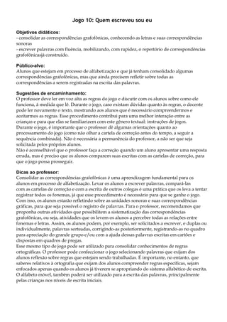 Jogo 10: Quem escreveu sou eu
Objetivos didáticos:
- consolidar as correspondências grafofônicas, conhecendo as letras e suas correspondências
sonoras
- escrever palavras com fluência, mobilizando, com rapidez, o repertório de correspondências
grafofônicasjá construído.
Público-alvo:
Alunos que estejam em processo de alfabetização e que já tenham consolidado algumas
correspondências grafofônicas, mas que ainda precisem refletir sobre todas as
correspondências a serem registradas na escrita das palavras.
Sugestões de encaminhamento:
O professor deve ler em voz alta as regras do jogo e discutir com os alunos sobre como ele
funciona, à medida que lê. Durante o jogo, caso existam dúvidas quanto às regras, o docente
pode ler novamente o texto, mostrando aos alunos que é necessário compreendermos e
aceitarmos as regras. Esse procedimento contribui para uma melhor interação entre as
crianças e para que elas se familiarizem com este gênero textual: instruções de jogos.
Durante o jogo, é importante que o professor dê algumas orientações quanto ao
processamento do jogo (como não olhar a cartela de correção antes do tempo, a seguir a
sequência combinada). Não é necessária a permanência do professor, a não ser que seja
solicitada pelos próprios alunos.
Não é aconselhável que o professor faça a correção quando um aluno apresentar uma resposta
errada, mas é preciso que os alunos comparem suas escritas com as cartelas de correção, para
que o jogo possa prosseguir.
Dicas ao professor:
Consolidar as correspondências grafofônicas é uma aprendizagem fundamental para os
alunos em processo de alfabetização. Levar os alunos a escrever palavras, compará-las
com as cartelas de correção e com a escrita de outros colegas é uma prática que os leva a tentar
registrar todos os fonemas, já que esse procedimento é necessário para que se ganhe o jogo.
Com isso, os alunos estarão refletindo sobre as unidades sonoras e suas correspondências
gráficas, para que seja possível o registro de palavras. Para o professor, recomendamos que
proponha outras atividades que possibilitem a sistematização das correspondências
grafofônicas, ou seja, atividades que os levem os alunos a perceber todas as relações entre
fonemas e letras. Assim, os alunos podem, por exemplo, ser solicitados a escrever, e duplas ou
individualmente, palavras sorteadas, corrigindo-as posteriormente, registrando-as no quadro
para apreciação do grande grupo e/ou com a ajuda dessas palavras escritas em cartões e
dispostas em quadros de pregas.
Esse mesmo tipo de jogo pode ser utilizado para consolidar conhecimentos de regras
ortográficas. O professor pode confeccionar o jogo selecionando palavras que exijam dos
alunos reflexão sobre regras que estejam sendo trabalhadas. É importante, no entanto, que
saberes relativos à ortografia que exijam dos alunos compreender regras específicas, sejam
enfocados apenas quando os alunos já tiverem se apropriando do sistema alfabético de escrita.
O alfabeto móvel, também poderá ser utilizado para a escrita das palavras, principalmente
pelas crianças nos níveis de escrita iniciais.
 