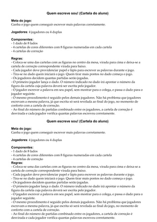 Quem escreve sou! (Cartela do aluno)
Meta do jogo:
Ganha o jogo quem conseguir escrever mais palavras corretamente.
Jogadores: 4 jogadores ou 4 duplas
Componentes:
- 1 dado de 8 lados
- 4 cartelas de cores diferentes com 8 figuras numeradas em cada cartela
- 4 cartelas de correção
Regras:
- Coloca-se uma das cartelas com as figuras no centro da mesa, virada para cima e deixa-se a
cartela de correção correspondente virada para baixo.
- Cada jogador deve providenciar papel e lápis para escrever as palavras durante o jogo.
- Tira-se no dado quem iniciará o jogo. Quem tirar mais pontos no dado começa o jogo.
- Os jogadores decidem quantas partidas serão jogadas.
- O primeiro jogador lança o dado. O número indicado no dado irá apontar o número da
figura da cartela cuja palavra deverá ser escrita pelo jogador.
- O jogador escrever a palavra em seu papel, sem mostrar para o colega, e passa o dado para o
jogador seguinte.
- O mesmo procedimento é seguido pelos demais jogadores. Não há problema que jogadores
escrevam a mesma palavra, já que escrita só será revelada ao final do jogo, no momento de
conforto com a cartela de correção.
- Ao final do número de partidas combinado entre os jogadores, a cartela de correção é
desvirada e cada jogador verifica quantas palavras escreveu corretamente.
Quem escreve sou! (Cartela do aluno)
Meta do jogo:
Ganha o jogo quem conseguir escrever mais palavras corretamente.
Jogadores: 4 jogadores ou 4 duplas
Componentes:
- 1 dado de 8 lados
- 4 cartelas de cores diferentes com 8 figuras numeradas em cada cartela
- 4 cartelas de correção
Regras:
- Coloca-se uma das cartelas com as figuras no centro da mesa, virada para cima e deixa-se a
cartela de correção correspondente virada para baixo.
- Cada jogador deve providenciar papel e lápis para escrever as palavras durante o jogo.
- Tira-se no dado quem iniciará o jogo. Quem tirar mais pontos no dado começa o jogo.
- Os jogadores decidem quantas partidas serão jogadas.
- O primeiro jogador lança o dado. O número indicado no dado irá apontar o número da
figura da cartela cuja palavra deverá ser escrita pelo jogador.
- O jogador escrever a palavra em seu papel, sem mostrar para o colega, e passa o dado para o
jogador seguinte.
- O mesmo procedimento é seguido pelos demais jogadores. Não há problema que jogadores
escrevam a mesma palavra, já que escrita só será revelada ao final do jogo, no momento de
conforto com a cartela de correção.
- Ao final do número de partidas combinado entre os jogadores, a cartela de correção é
desvirada e cada jogador verifica quantas palavras escreveu corretamente.
 