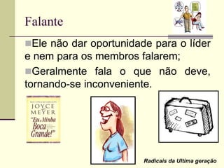 Falante
Ele não dar oportunidade para o líder
e nem para os membros falarem;
Geralmente fala o que não deve,
tornando-se inconveniente.
Radicais da Ultima geração
 