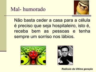 Mal- humorado
Não basta ceder a casa para a célula
é preciso que seja hospitaleiro, isto é,
receba bem as pessoas e tenha
sempre um sorriso nos lábios.
Radicais da Ultima geração
 