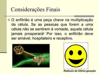 Considerações Finais
 O anfitrião é uma peça chave na multiplicação
da célula. Se as pessoas que forem a uma
célula não se sentirem à vontade, aquela célula
jamais prosperará! Por isso, o anfitrião deve
ser amável, hospitaleiro e receptivo.
Radicais da Ultima geração
 