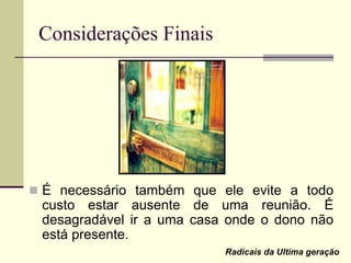 Considerações Finais
 É necessário também que ele evite a todo
custo estar ausente de uma reunião. É
desagradável ir a uma casa onde o dono não
está presente.
Radicais da Ultima geração
 