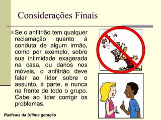 Se o anfitrião tem qualquer
reclamação quanto à
conduta de algum irmão,
como por exemplo, sobre
sua intimidade exagerada
na casa, ou danos nos
móveis, o anfitrião deve
falar ao líder sobre o
assunto, à parte, e nunca
na frente de todo o grupo.
Cabe ao líder corrigir os
problemas.
Considerações Finais
Radicais da Ultima geração
 