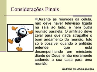Considerações Finais
Durante as reuniões da célula,
não deve haver televisão ligada
na sala ao lado, e nem outra
reunião paralela. O anfitrião deve
zelar para que nada atrapalhe o
bom andamento da reunião. Isto
só é possível quando o anfitrião
entende que está
desempenhando um ministério
diante de Deus, e não meramente
cedendo a sua casa para uma
reunião.
Radicais da Ultima geração
 