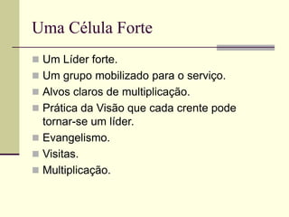 Uma Célula Forte
 Um Líder forte.
 Um grupo mobilizado para o serviço.
 Alvos claros de multiplicação.
 Prática da Visão que cada crente pode
tornar-se um líder.
 Evangelismo.
 Visitas.
 Multiplicação.
 