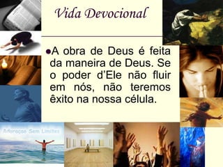Vida Devocional
A obra de Deus é feita
da maneira de Deus. Se
o poder d’Ele não fluir
em nós, não teremos
êxito na nossa célula.
 