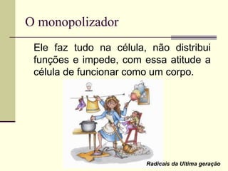 O monopolizador
Ele faz tudo na célula, não distribui
funções e impede, com essa atitude a
célula de funcionar como um corpo.
Radicais da Ultima geração
 