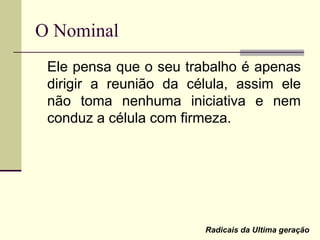O Nominal
Ele pensa que o seu trabalho é apenas
dirigir a reunião da célula, assim ele
não toma nenhuma iniciativa e nem
conduz a célula com firmeza.
Radicais da Ultima geração
 