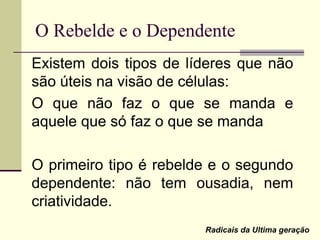 O Rebelde e o Dependente
Existem dois tipos de líderes que não
são úteis na visão de células:
O que não faz o que se manda e
aquele que só faz o que se manda
O primeiro tipo é rebelde e o segundo
dependente: não tem ousadia, nem
criatividade.
Radicais da Ultima geração
 