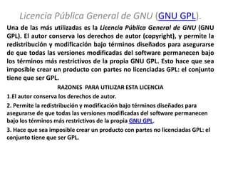 Licencia Pública General de GNU (GNU GPL).
Una de las más utilizadas es la Licencia Pública General de GNU (GNU
GPL). El autor conserva los derechos de autor (copyright), y permite la
redistribución y modificación bajo términos diseñados para asegurarse
de que todas las versiones modificadas del software permanecen bajo
los términos más restrictivos de la propia GNU GPL. Esto hace que sea
imposible crear un producto con partes no licenciadas GPL: el conjunto
tiene que ser GPL.
                    RAZONES PARA UTILIZAR ESTA LICENCIA
1.El autor conserva los derechos de autor.
2. Permite la redistribución y modificación bajo términos diseñados para
asegurarse de que todas las versiones modificadas del software permanecen
bajo los términos más restrictivos de la propia GNU GPL.
3. Hace que sea imposible crear un producto con partes no licenciadas GPL: el
conjunto tiene que ser GPL.
 