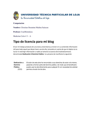 Computacion

Nombre: Christian Jhonattan Medina Suéscun

Profesor: IvanMontaleza

Medicina Ciclo # 3 – A


Tipo de licencia para mi blog
Al ser mi trabajo producto de una tarea universitaria y al tener en su contenido información
útil para todo aquel que desee hacer uso de ella, tomando en cuenta de que el objeto no es
lucrar ni restringir información a nadie yo tomaría la Licencia de CreativeCommons
denominada Dedicación A Dominio Publico la cual pone de manifiesto lo siguiente:



Dedicación a      El autor de esta obra ha renunciado a sus derechos de autor a la misma,
Dominio           pasando a formar parte del dominio público, de modo que el beneficiario
Público           puede usar la obra libremente para cualquier fin sin necesidad de solicitar
     (CC0)        permiso al autor de tal obra.
 