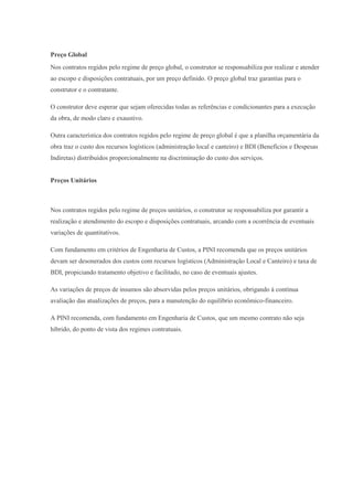 Preço Global
Nos contratos regidos pelo regime de preço global, o construtor se responsabiliza por realizar e atender
ao escopo e disposições contratuais, por um preço definido. O preço global traz garantias para o
construtor e o contratante.
O construtor deve esperar que sejam oferecidas todas as referências e condicionantes para a execução
da obra, de modo claro e exaustivo.
Outra característica dos contratos regidos pelo regime de preço global é que a planilha orçamentária da
obra traz o custo dos recursos logísticos (administração local e canteiro) e BDI (Benefícios e Despesas
Indiretas) distribuídos proporcionalmente na discriminação do custo dos serviços.

Preços Unitários

Nos contratos regidos pelo regime de preços unitários, o construtor se responsabiliza por garantir a
realização e atendimento do escopo e disposições contratuais, arcando com a ocorrência de eventuais
variações de quantitativos.
Com fundamento em critérios de Engenharia de Custos, a PINI recomenda que os preços unitários
devam ser desonerados dos custos com recursos logísticos (Administração Local e Canteiro) e taxa de
BDI, propiciando tratamento objetivo e facilitado, no caso de eventuais ajustes.
As variações de preços de insumos são absorvidas pelos preços unitários, obrigando à contínua
avaliação das atualizações de preços, para a manutenção do equilíbrio econômico-financeiro.
A PINI recomenda, com fundamento em Engenharia de Custos, que um mesmo contrato não seja
híbrido, do ponto de vista dos regimes contratuais.

 