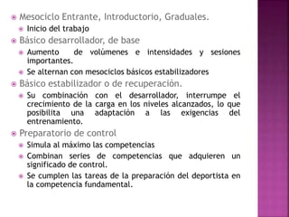  Mesociclo Entrante, Introductorio, Graduales.
 Inicio del trabajo
 Básico desarrollador, de base
 Aumento de volúmenes e intensidades y sesiones
importantes.
 Se alternan con mesociclos básicos estabilizadores
 Básico estabilizador o de recuperación.
 Su combinación con el desarrollador, interrumpe el
crecimiento de la carga en los niveles alcanzados, lo que
posibilita una adaptación a las exigencias del
entrenamiento.
 Preparatorio de control
 Simula al máximo las competencias
 Combinan series de competencias que adquieren un
significado de control.
 Se cumplen las tareas de la preparación del deportista en
la competencia fundamental.
 