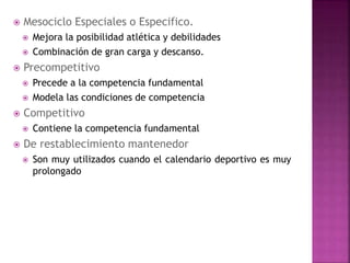  Mesociclo Especiales o Especifico.
 Mejora la posibilidad atlética y debilidades
 Combinación de gran carga y descanso.
 Precompetitivo
 Precede a la competencia fundamental
 Modela las condiciones de competencia
 Competitivo
 Contiene la competencia fundamental
 De restablecimiento mantenedor
 Son muy utilizados cuando el calendario deportivo es muy
prolongado
 