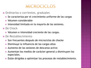  Ordinarios o corrientes, graduales
 Se caracteriza por el crecimiento uniforme de las cargas
 Volumen considerable
 Intensidad limitada en la mayoría de las sesiones.
 De Chock
 Volumen e intensidad creciente de las cargas.
 De Restablecimiento
 Son frecuentes después de microciclos de chocke
 Disminuye la influencia de las cargas altas
 Aumento de las sesiones de descanso activo
 Aumentan los medios de carácter general y disminuyen los
especiales.
 Están dirigidos a optimizar los procesos de restablecimiento.
 