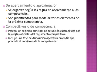  De acercamiento o aproximación
 Se organiza según las reglas de acercamiento a las
competencias.
 Son planificados para modelar varios elementos de
la próxima competencia.
 Competitivos o de competencia
 Poseen un régimen principal de actuación establecidos por
las reglas oficiales del reglamento competitivo.
 Incluye una fase de disposición operativa en el día que
precede el comienzo de la competencia.
 