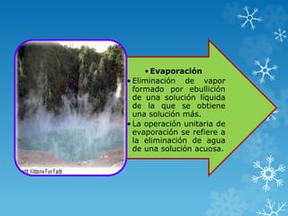• Evaporación
• Eliminación de vapor
formado por ebullición
de una solución líquida
de la que se obtiene
una solución más.
• La operación unitaria de
evaporación se refiere a
la eliminación de agua
de una solución acuosa.
 