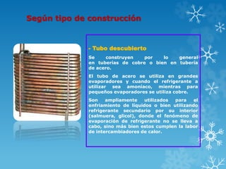 Según tipo de construcción
- Tubo descubierto
Se construyen por lo general
en tuberías de cobre o bien en tubería
de acero.
El tubo de acero se utiliza en grandes
evaporadores y cuando el refrigerante a
utilizar sea amoníaco, mientras para
pequeños evaporadores se utiliza cobre.
Son ampliamente utilizados para el
enfriamiento de líquidos o bien utilizando
refrigerante secundario por su interior
(salmuera, glicol), donde el fenómeno de
evaporación de refrigerante no se lleva a
cabo, sino más bien estos cumplen la labor
de intercambiadores de calor.
 