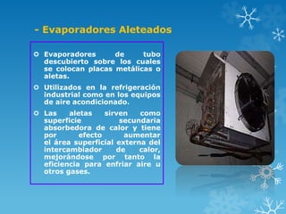 - Evaporadores Aleteados
 Evaporadores de tubo
descubierto sobre los cuales
se colocan placas metálicas o
aletas.
 Utilizados en la refrigeración
industrial como en los equipos
de aire acondicionado.
 Las aletas sirven como
superficie secundaria
absorbedora de calor y tiene
por efecto aumentar
el área superficial externa del
intercambiador de calor,
mejorándose por tanto la
eficiencia para enfriar aire u
otros gases.
 